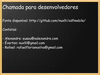 Chamada para desenvolvedores Fonte disponível: http://github.com/nuxlli/odfmobile/ Contatos: - Alexandre: eusou@oalexandre.com - Éverton: nuxlli@gmail.com  - Rafael: rafaelflorianosilva@gmail.com 