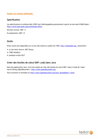 3
POUR LES DÉVELOPPEURS
Spécification
Les spécifications et schémas XML d’ODF sont téléchargeables gratuitement à partir du site web d’OASIS Open :
http://www.oasis-open.org/committees/office
Dernière version: ODF 1.1
En préparation: ODF 1.2
Outils
Divers outils sont disponibles sur le site web relatif au toolkit de l’ODF, http://odftoolkit.org, notamment :
● un low-level Java et .NET library
● l’ODF Validator
● quelques scripts XSLT
Créer des feuilles de calcul ODF (.ods) dans Java
Dans des applications Java, il est très simple de créer des feuilles de calcul ODF (.ods) à l’aide de l’open
source library jOpenDocument : http://www.jopendocument.org
Vous trouverez un exemple sur http://www.jopendocument.org/start_spreadsheet_1.html
ODF News 2009-04-14
 