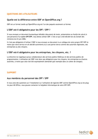 4
QUESTIONS DES UTILISATEURS
Quelle est la différence entre ODF et OpenOffice.org ?
ODF est un format tandis qu’OpenOffice.org est l’un des paquets soutenant ce format.
L'ODF est-il obligatoire pour les SPF / SPP ?
Si vous envoyez un document bureautique éditable (document de texte, présentation ou feuille de calcul) à
une personne d’un autre SPF/SPP, vous devez utiliser ODF. C’est ce qui a été décidé lors du Conseil des
ministres du 23 juin 2006.
Il n’est pas obligatoire d’utiliser l’ODF si vous envoyez un document à un collègue de votre propre SPF/SPP (à
moins que votre service en ait décidé autrement) ou à une partie tierce comme des autorités régionales, des
entreprises ou des citoyens.
L'ODF est-il obligatoire pour les entreprises, les citoyens, etc. ?
La directive ne s'applique qu'aux collaborateurs des services publics fédéraux et des services publics de
programmation. L'utilisation de l'ODF n'est donc pas obligatoire pour les citoyens, les entreprises ou d'autres
autorités, à moins que cela n'ait été expressément demandé (par exemple dans un cahier de charges).
SUPPORT
Aux membres du personnel des SPF / SPP
Si vous avez des questions sur l’installation ou l’utilisation de logiciels ODF comme OpenOffice.org ou les plug-
ins pour MS Office, vous pouvez contacter le helpdesk informatique de votre SPF/SPP.
ODF News 2009-04-14
 
