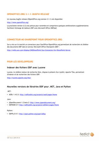 2
OPENOFFICE.ORG 3.1.1: BUGFIX RELEASE
Un nouveau bugfix release d'OpenOffice.org (version 3.1.1) est disponible:
http://www.openoffice.org/
La prochaine version (3.2) est prévue pour novembre et comportera quelques améliorations supplémentaires
facilitant l'échange de tableurs ODF avec Microsoft Office 2007sp2.
CONNECTEUR MS-SHAREPOINT POUR OPENOFFICE.ORG
Sun a mis sur le marché un connecteur pour StarOffice/OpenOffice.org permettant de rechercher et d'éditer
des documents ODF dans le serveur Microsoft Office Sharepoint 2007 :
http://wikis.sun.com/display/CMSSharePoint/Sun+Connector+for+SharePoint+Server
POUR LES DEVELOPPEURS
Indexer des fichiers ODF avec Lucene
Lucene, le célèbre moteur de recherche libre, dispose à présent d'un toolkit, Apache Tika, permettant
d'indexer et de rechercher des fichiers ODF:
http://lucene.apache.org/tika/
Nouvelles versions de librairies ODF pour .NET, Java et Python
.NET:
• AODL 1.4.0.3: http://odftoolkit.org/projects/aodl/pages/Home
Java:
• jOpenDocument 1.2 beta 2: http://www.jopendocument.org/
• ODFDOM 0.7: http://odftoolkit.org/projects/odfdom/pages/Home
Python:
• ODFPy 0.9.1: http://pypi.python.org/pypi/odfpy
ODF News 2009-09-04
 