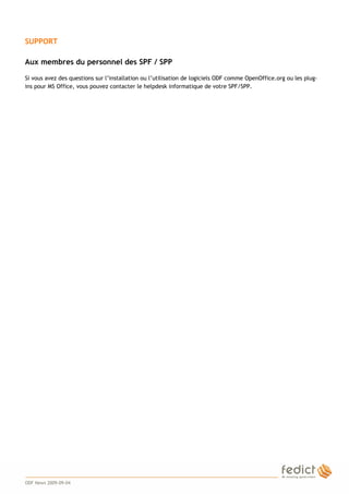 3
SUPPORT
Aux membres du personnel des SPF / SPP
Si vous avez des questions sur l’installation ou l’utilisation de logiciels ODF comme OpenOffice.org ou les plug-
ins pour MS Office, vous pouvez contacter le helpdesk informatique de votre SPF/SPP.
ODF News 2009-09-04
 