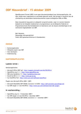1
ODF Nieuwsbrief – 15 oktober 2009
OpenDocument Format (ODF) is een open documentstandaard voor kantoorapplicaties, die
door steeds meer organisaties en overheden gebruikt wordt. Het formaat is verplicht voor de
uitwisseling van bewerkbare kantoordocumenten tussen de Belgische FODs en PODs.
Deze nieuwsbrief mag gratis en onbeperkt verspreid worden, maar is in eerste instantie
bedoeld om de helpdesk-medewerkers en programmeurs van de Belgische Federale en
Programmatorische Overheidsdiensten te informeren over de nieuwe ontwikkelingen en de
technische mogelijkheden van ODF.
Bart Hanssens,
Deskundige interoperabiliteit
Fedict (DG Systeemarchitectuur & Standaarden)
INHOUD
• Kantoorapplicaties
• Wikipedia-export naar ODF
• Voor developers
• Ondersteuning
KANTOORAPPLICATIES
Laatste versie :
Kantoorapplicaties:
• Microsoft Office 2007 sp2 : http://support.microsoft.com/kb/953195/nl
• OpenOffice.org 3.1.1 : http://www.openoffice.org
• IBM Lotus Symphony 1.3 : http://symphony.lotus.com
• Novell Go-OO 3.1.1.1 : http://www.go-oo.org
• Sun StarOffice 9u3 : http://www.sun.com/software/staroffice/
Plugins voor Microsoft-Office 2003 / 2007:
• Microsoft/DIaLOGIKa ODF-OOXML Converter 3.0.5250 : http://odf-converter.sourceforge.net
• Sun ODF plugin 3.1 voor MS-Office : http://www.sun.com/software/star/odf_plugin/
In voorbereiding :
• OpenOffice.org 3.2 : 15 december 2009 ?
• Sun ODF plugin 3.2 voor MS-Office : december 2009 ?
• Microsoft/DIaLOGIKa ODF-OOXML Converter 3.1 : november 2009 ?
ODF News 2009-10-15
 