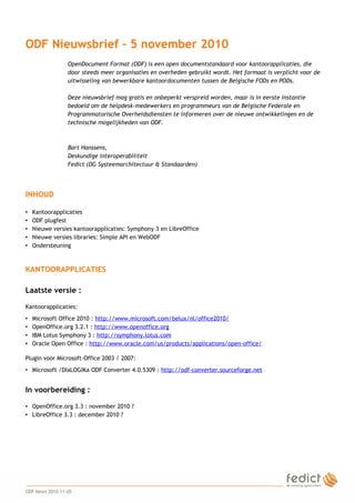 1
ODF Nieuwsbrief – 5 november 2010
OpenDocument Format (ODF) is een open documentstandaard voor kantoorapplicaties, die
door steeds meer organisaties en overheden gebruikt wordt. Het formaat is verplicht voor de
uitwisseling van bewerkbare kantoordocumenten tussen de Belgische FODs en PODs.
Deze nieuwsbrief mag gratis en onbeperkt verspreid worden, maar is in eerste instantie
bedoeld om de helpdesk-medewerkers en programmeurs van de Belgische Federale en
Programmatorische Overheidsdiensten te informeren over de nieuwe ontwikkelingen en de
technische mogelijkheden van ODF.
Bart Hanssens,
Deskundige interoperabiliteit
Fedict (DG Systeemarchitectuur & Standaarden)
INHOUD
• Kantoorapplicaties
• ODF plugfest
• Nieuwe versies kantoorapplicaties: Symphony 3 en LibreOffice
• Nieuwe versies libraries: Simple API en WebODF
• Ondersteuning
KANTOORAPPLICATIES
Laatste versie :
Kantoorapplicaties:
• Microsoft Office 2010 : http://www.microsoft.com/belux/nl/office2010/
• OpenOffice.org 3.2.1 : http://www.openoffice.org
• IBM Lotus Symphony 3 : http://symphony.lotus.com
• Oracle Open Office : http://www.oracle.com/us/products/applications/open-office/
Plugin voor Microsoft-Office 2003 / 2007:
• Microsoft /DIaLOGIKa ODF Converter 4.0.5309 : http://odf-converter.sourceforge.net
In voorbereiding :
• OpenOffice.org 3.3 : november 2010 ?
• LibreOffice 3.3 : december 2010 ?
ODF News 2010-11-05
 