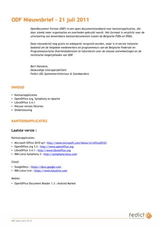 ODF Nieuwsbrief – 21 juli 2011
                     OpenDocument Format (ODF) is een open documentstandaard voor kantoorapplicaties, die
                     door steeds meer organisaties en overheden gebruikt wordt. Het formaat is verplicht voor de
                     uitwisseling van bewerkbare kantoordocumenten tussen de Belgische FODs en PODs.

                     Deze nieuwsbrief mag gratis en onbeperkt verspreid worden, maar is in eerste instantie
                     bedoeld om de helpdesk-medewerkers en programmeurs van de Belgische Federale en
                     Programmatorische Overheidsdiensten te informeren over de nieuwe ontwikkelingen en de
                     technische mogelijkheden van ODF .



                     Bart Hanssens,
                     Deskundige interoperabiliteit
                     Fedict (DG Systeemarchitectuur & Standaarden)




    INHOUD

    •   Kantoorapplicaties
    •   OpenOffice.org, Symphony en Apache
    •   LibreOffice 3.4.1
    •   Nieuwe versies libraries
    •   Ondersteuning



    KANTOORAPPLICATIES

    Laatste versie :

    Kantoorapplicaties:
    •   Microsoft Office 2010 sp1: http://www.microsoft.com/belux/nl/office2010/
    •   OpenOffice.org 3.3 : http://www.openoffice.org
    •   LibreOffice 3.4.1 : http://www.libreoffice.org
    •   IBM Lotus Symphony 3 : http://symphony.lotus.com

    Cloud:
    • GoogleDocs : https://docs.google.com
    • IBM Lotus Live : https://www.lotuslive.com

    Mobile:
    • OpenOffice Document Reader 1.3 : Android Market




1
    ODF News 2011-07-21
 