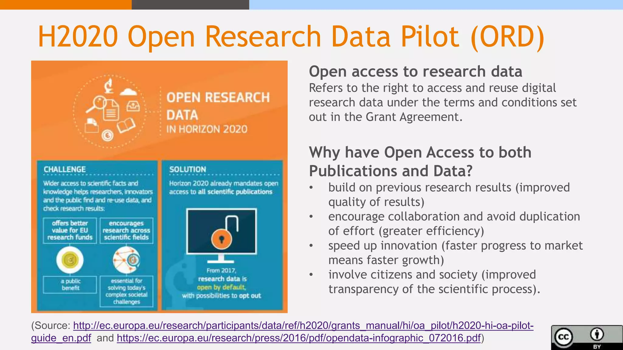 H2020 Open Research Data Pilot (ORD)
(Source: http://ec.europa.eu/research/participants/data/ref/h2020/grants_manual/hi/oa_pilot/h2020-hi-oa-pilot-
guide_en.pdf and https://ec.europa.eu/research/press/2016/pdf/opendata-infographic_072016.pdf)
Open access to research data
Refers to the right to access and reuse digital
research data under the terms and conditions set
out in the Grant Agreement.
Why have Open Access to both
Publications and Data?
• build on previous research results (improved
quality of results)
• encourage collaboration and avoid duplication
of effort (greater efficiency)
• speed up innovation (faster progress to market
means faster growth)
• involve citizens and society (improved
transparency of the scientific process).
 