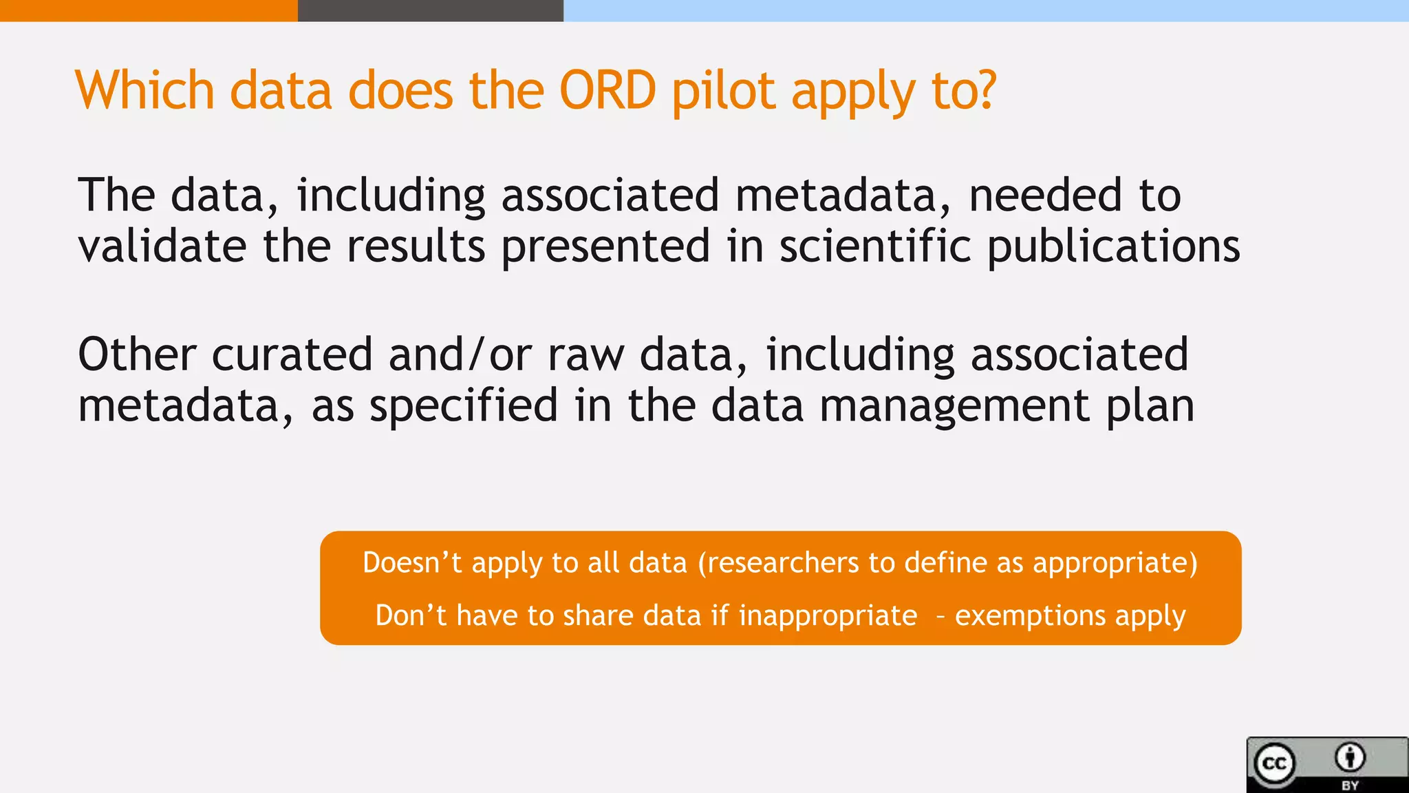 The data, including associated metadata, needed to
validate the results presented in scientific publications
Other curated and/or raw data, including associated
metadata, as specified in the data management plan
Doesn’t apply to all data (researchers to define as appropriate)
Don’t have to share data if inappropriate – exemptions apply
Which data does the ORD pilot apply to?
 