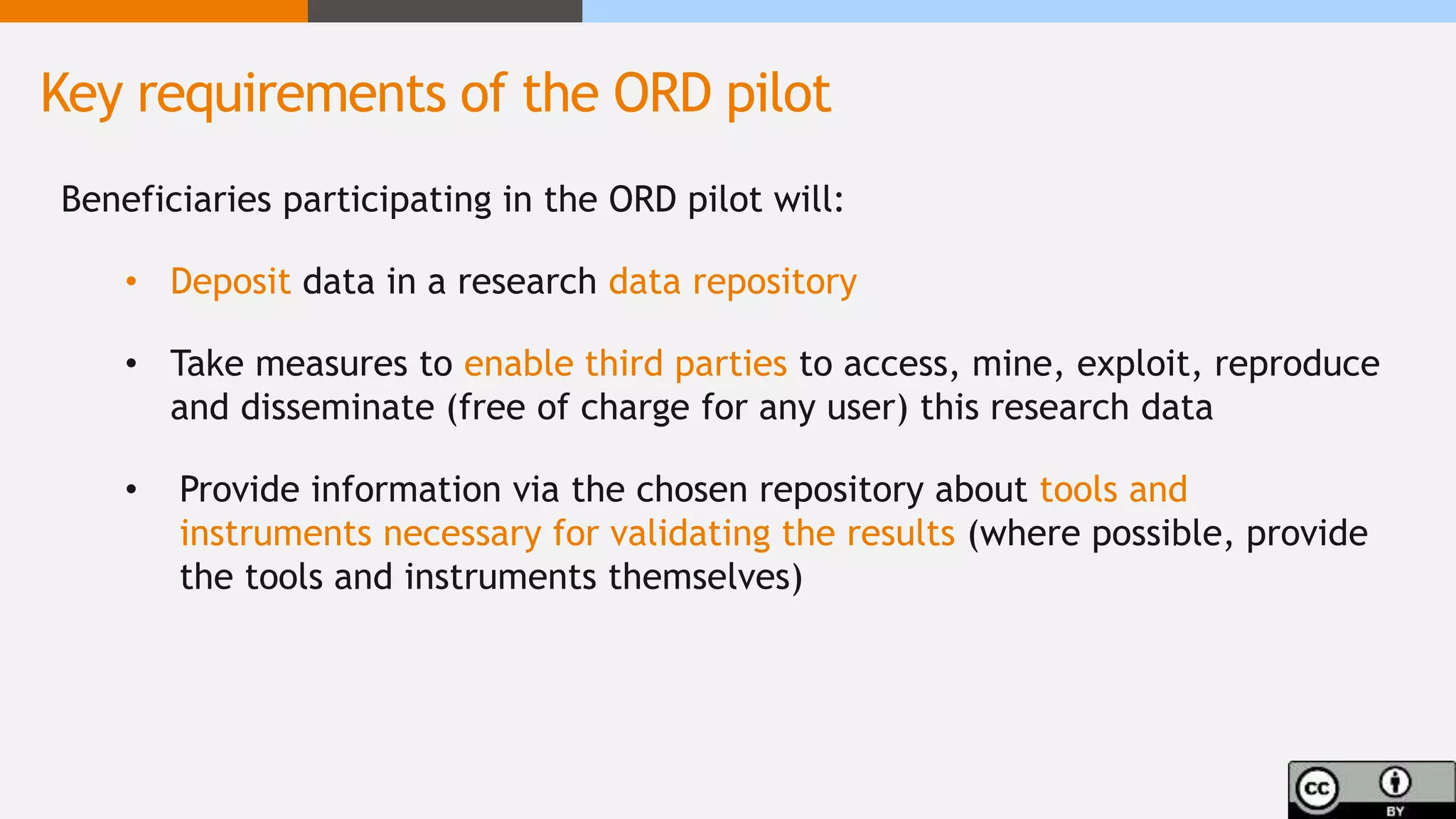 Beneficiaries participating in the ORD pilot will:
• Deposit data in a research data repository
• Take measures to enable third parties to access, mine, exploit, reproduce
and disseminate (free of charge for any user) this research data
• Provide information via the chosen repository about tools and
instruments necessary for validating the results (where possible, provide
the tools and instruments themselves)
Key requirements of the ORD pilot
 