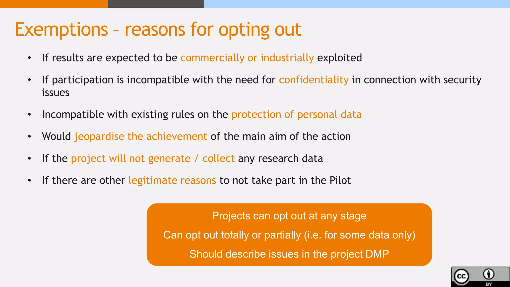 • If results are expected to be commercially or industrially exploited
• If participation is incompatible with the need for confidentiality in connection with security
issues
• Incompatible with existing rules on the protection of personal data
• Would jeopardise the achievement of the main aim of the action
• If the project will not generate / collect any research data
• If there are other legitimate reasons to not take part in the Pilot
Projects can opt out at any stage
Can opt out totally or partially (i.e. for some data only)
Should describe issues in the project DMP
Exemptions – reasons for opting out
 
