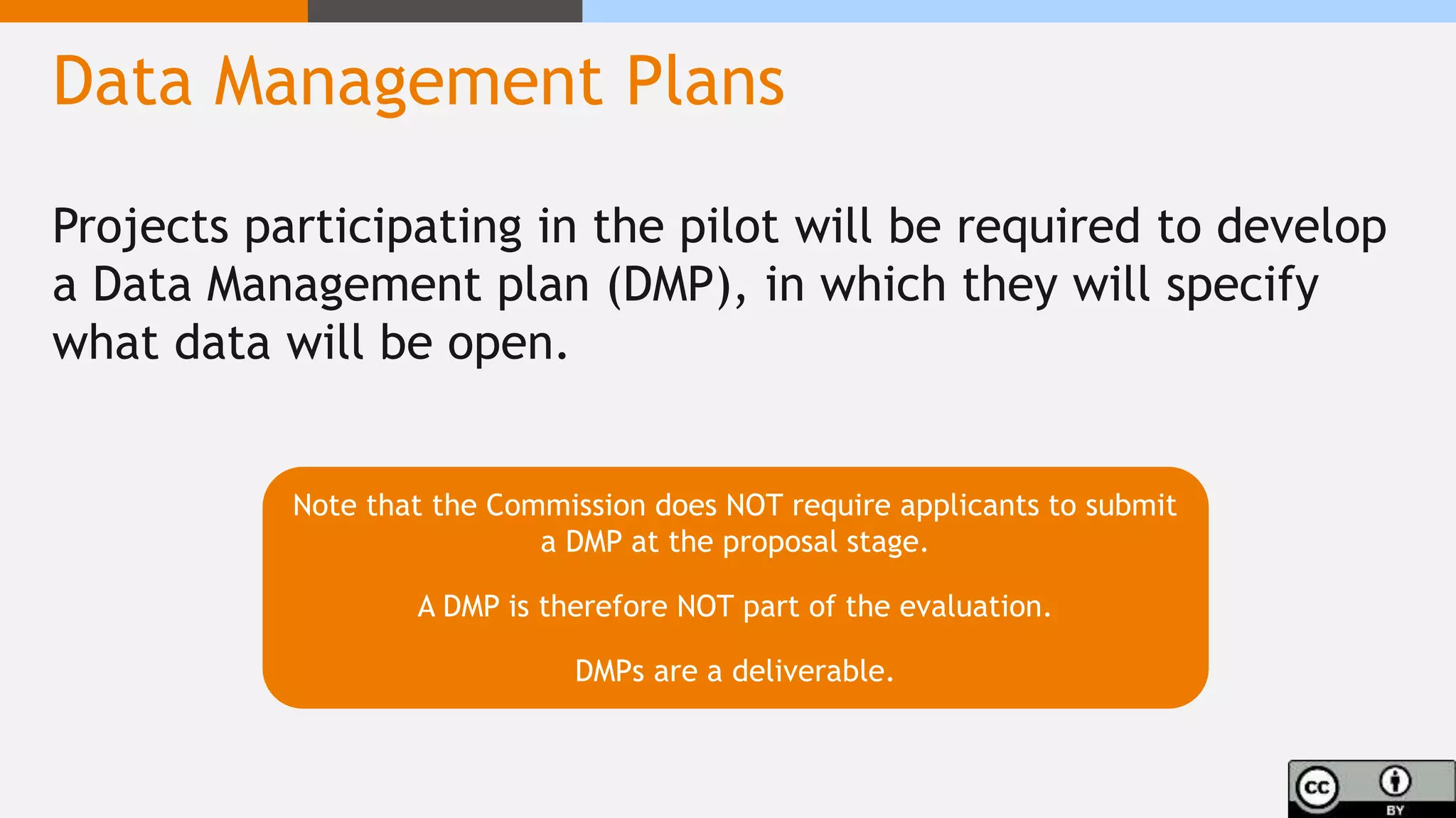 Data Management Plans
Projects participating in the pilot will be required to develop
a Data Management plan (DMP), in which they will specify
what data will be open.
Note that the Commission does NOT require applicants to submit
a DMP at the proposal stage.
A DMP is therefore NOT part of the evaluation.
DMPs are a deliverable.
 