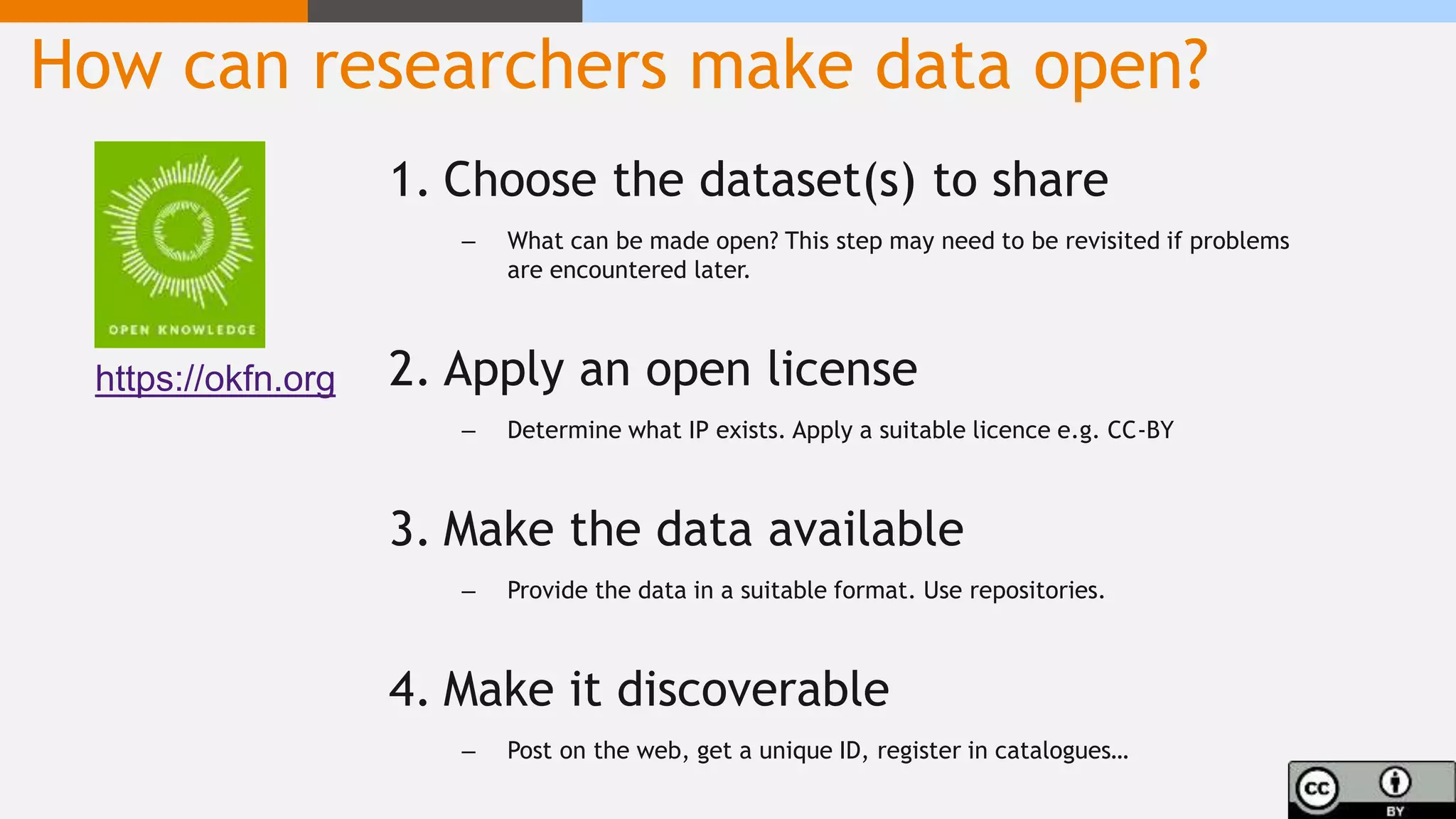 How can researchers make data open?
1. Choose the dataset(s) to share
– What can be made open? This step may need to be revisited if problems
are encountered later.
2. Apply an open license
– Determine what IP exists. Apply a suitable licence e.g. CC-BY
3. Make the data available
– Provide the data in a suitable format. Use repositories.
4. Make it discoverable
– Post on the web, get a unique ID, register in catalogues…
https://okfn.org
 