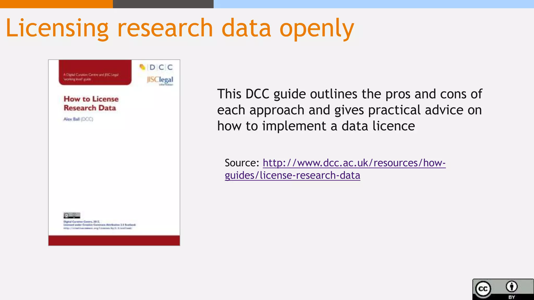 Licensing research data openly
This DCC guide outlines the pros and cons of
each approach and gives practical advice on
how to implement a data licence
Source: http://www.dcc.ac.uk/resources/how-
guides/license-research-data
 