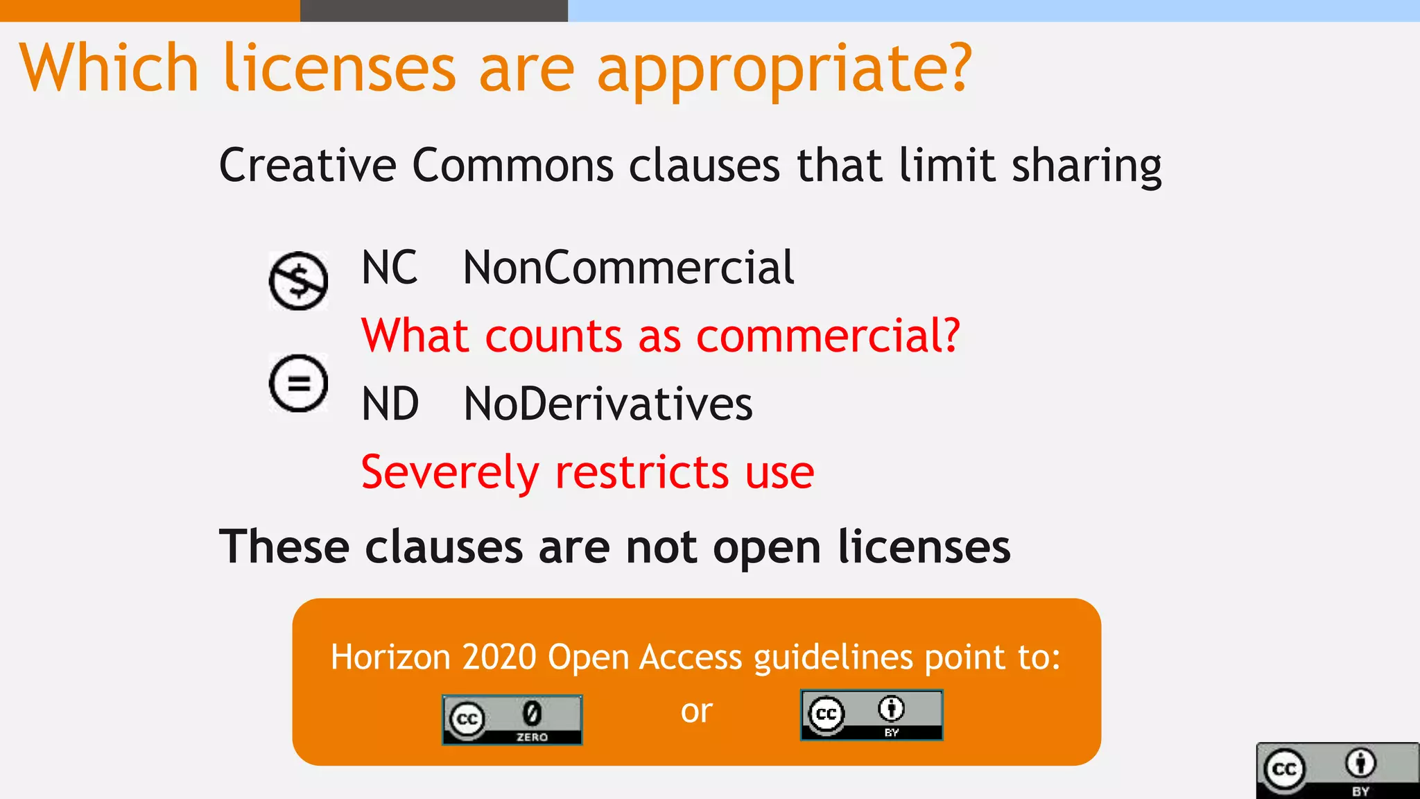 Which licenses are appropriate?
Creative Commons clauses that limit sharing
NC NonCommercial
What counts as commercial?
ND NoDerivatives
Severely restricts use
These clauses are not open licenses
Horizon 2020 Open Access guidelines point to:
or
 