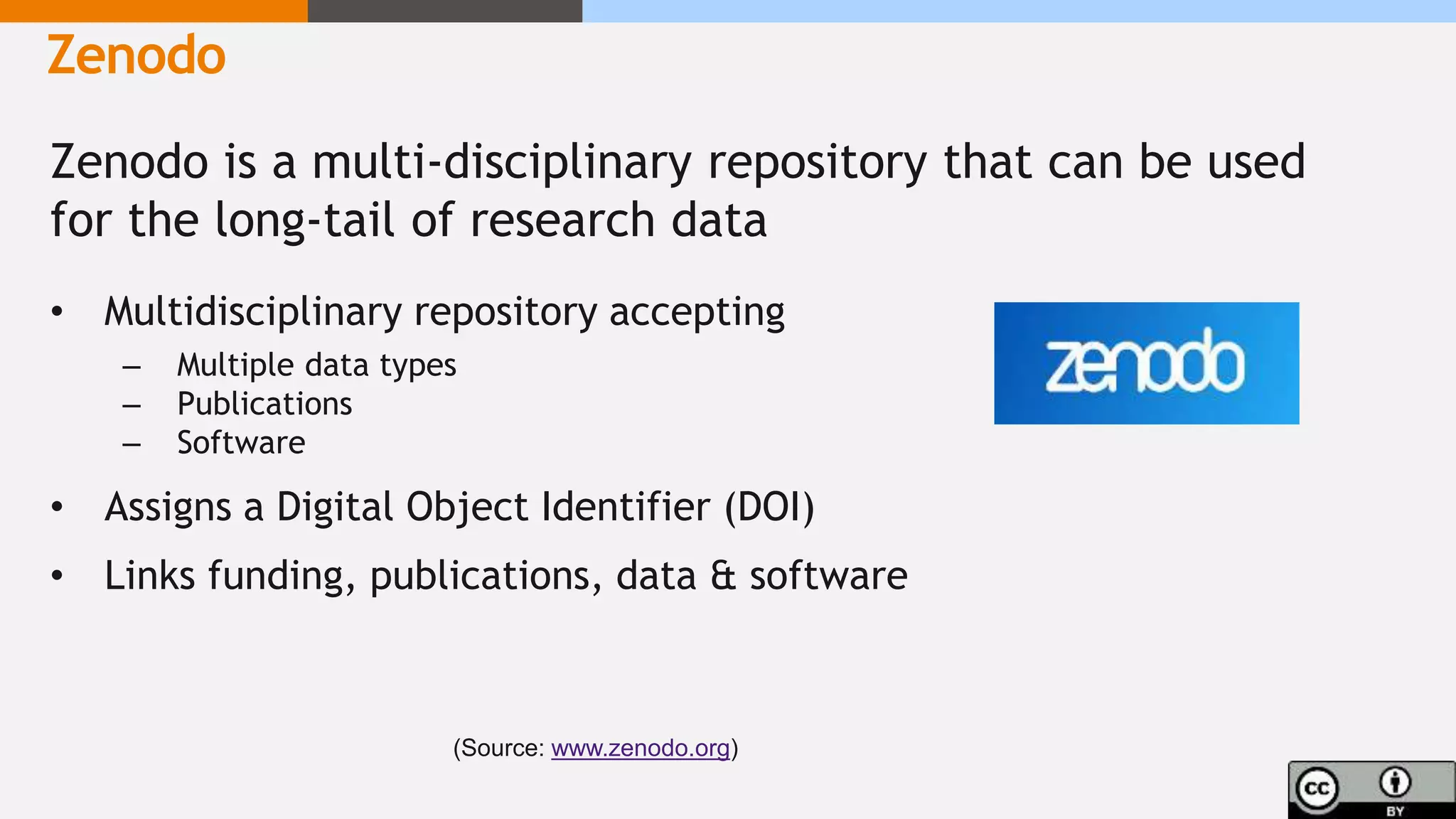 Zenodo is a multi-disciplinary repository that can be used
for the long-tail of research data
• Multidisciplinary repository accepting
– Multiple data types
– Publications
– Software
• Assigns a Digital Object Identifier (DOI)
• Links funding, publications, data & software
Zenodo
(Source: www.zenodo.org)
 