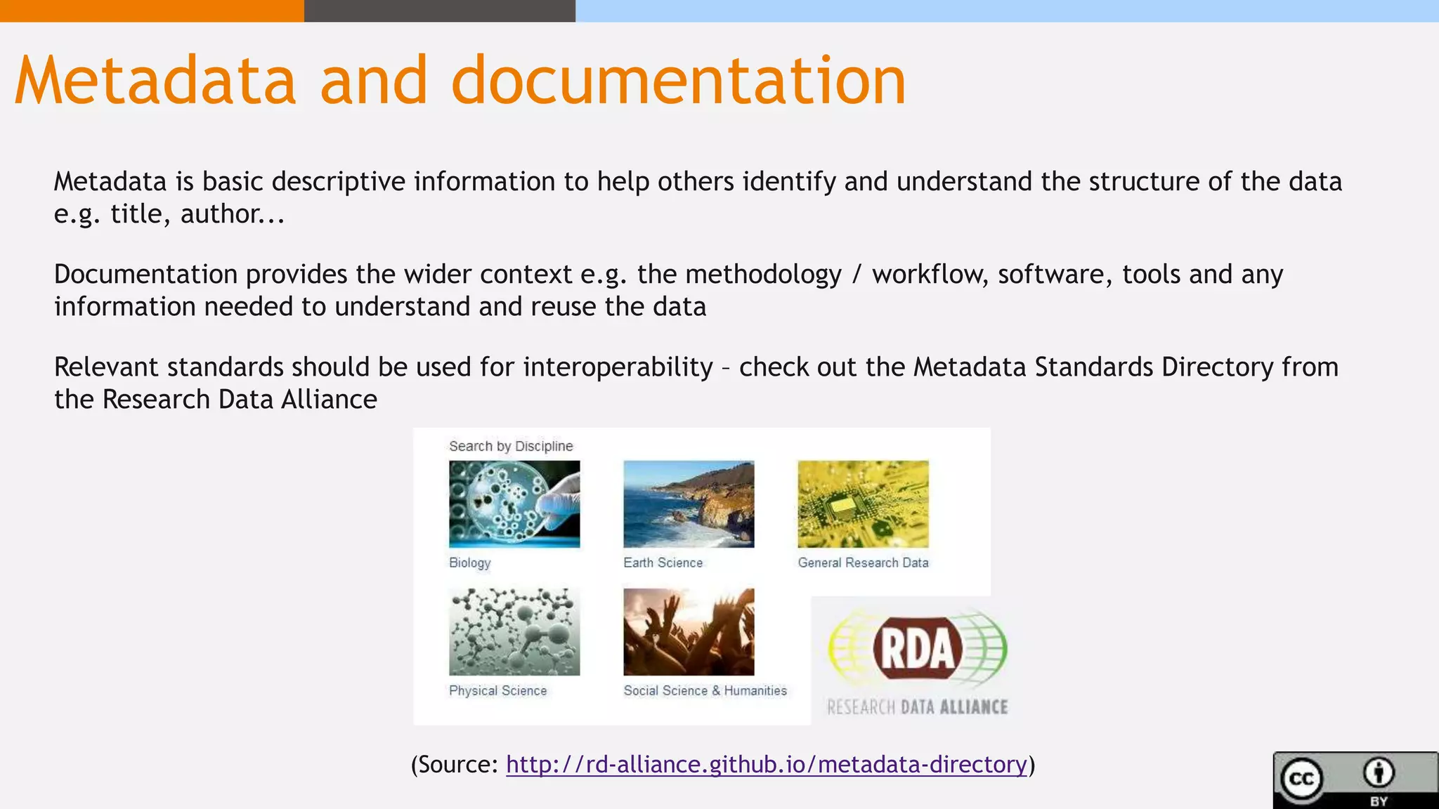 Metadata and documentation
Metadata is basic descriptive information to help others identify and understand the structure of the data
e.g. title, author...
Documentation provides the wider context e.g. the methodology / workflow, software, tools and any
information needed to understand and reuse the data
Relevant standards should be used for interoperability – check out the Metadata Standards Directory from
the Research Data Alliance
(Source: http://rd-alliance.github.io/metadata-directory)
 