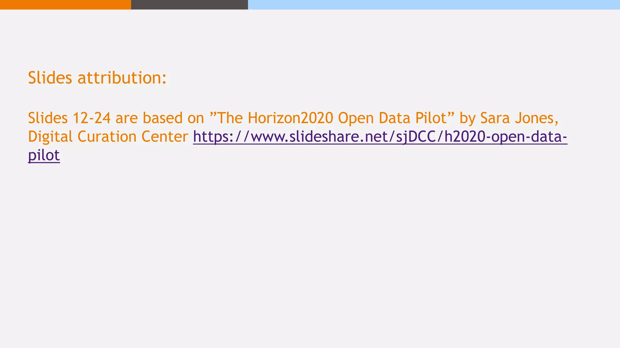 Slides attribution:
Slides 12-24 are based on ”The Horizon2020 Open Data Pilot” by Sara Jones,
Digital Curation Center https://www.slideshare.net/sjDCC/h2020-open-data-
pilot
 