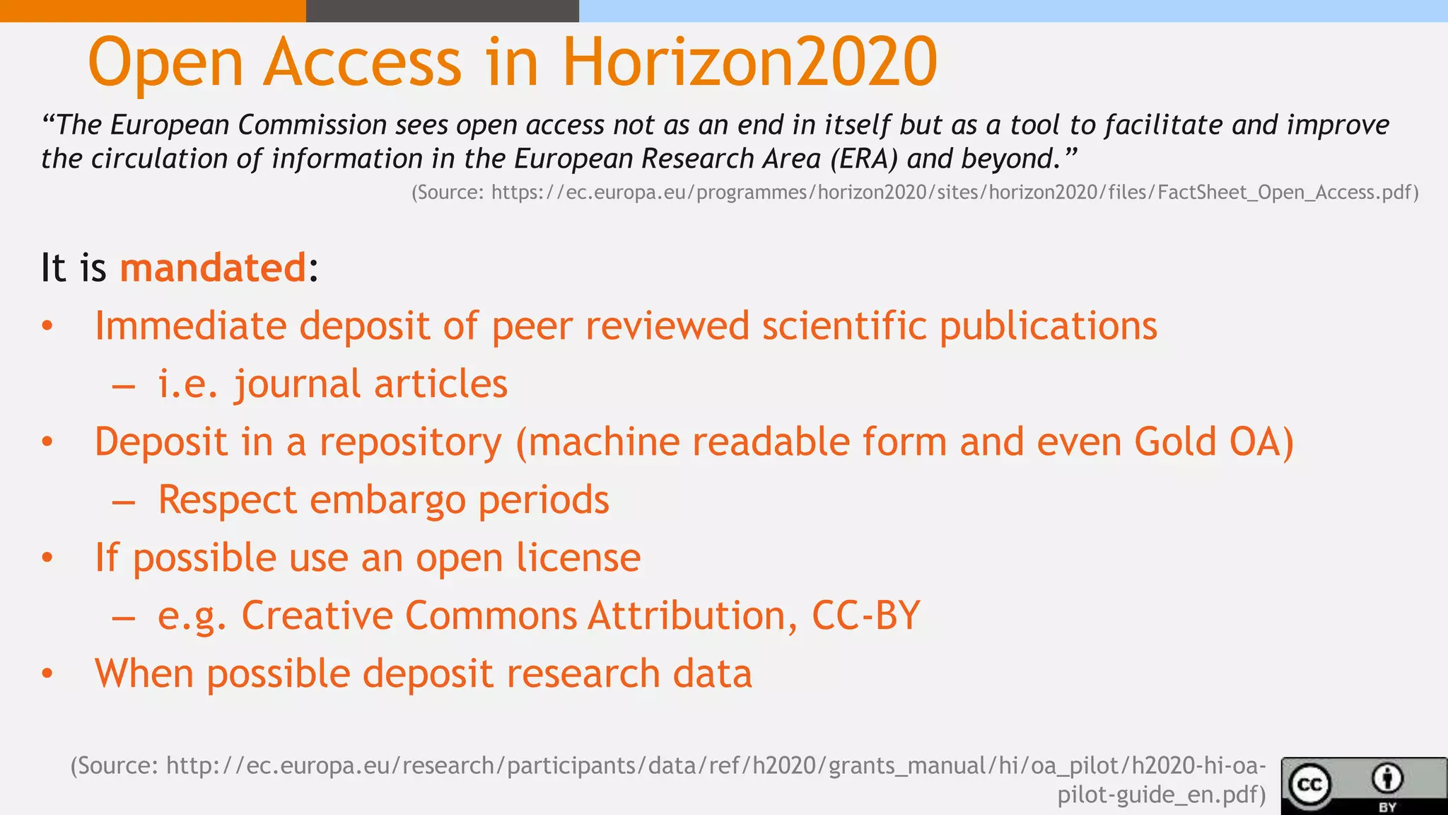Open Access in Horizon2020
“The European Commission sees open access not as an end in itself but as a tool to facilitate and improve
the circulation of information in the European Research Area (ERA) and beyond.”
(Source: https://ec.europa.eu/programmes/horizon2020/sites/horizon2020/files/FactSheet_Open_Access.pdf)
It is mandated:
• Immediate deposit of peer reviewed scientific publications
– i.e. journal articles
• Deposit in a repository (machine readable form and even Gold OA)
– Respect embargo periods
• If possible use an open license
– e.g. Creative Commons Attribution, CC-BY
• When possible deposit research data
(Source: http://ec.europa.eu/research/participants/data/ref/h2020/grants_manual/hi/oa_pilot/h2020-hi-oa-
pilot-guide_en.pdf)
 