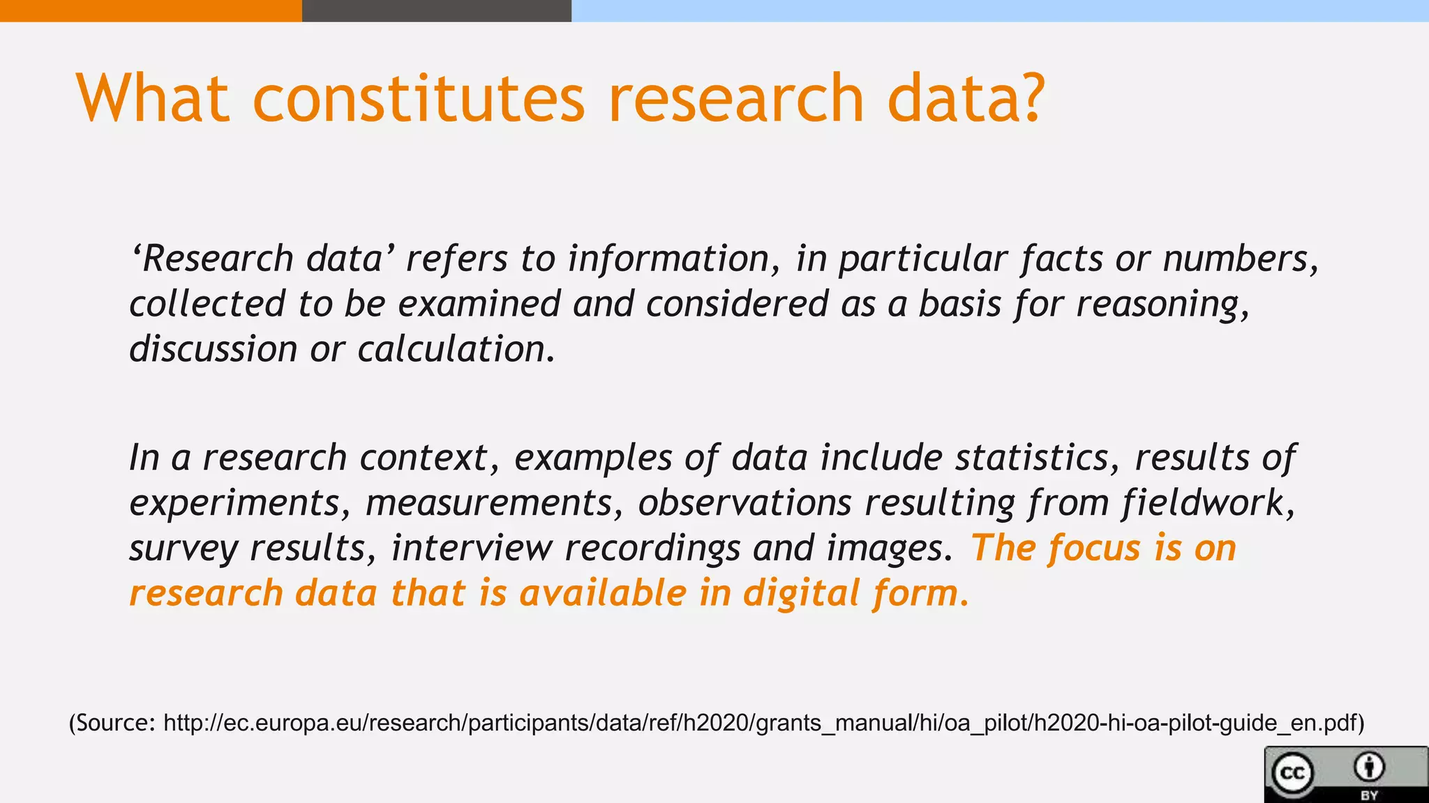 What constitutes research data?
‘Research data’ refers to information, in particular facts or numbers,
collected to be examined and considered as a basis for reasoning,
discussion or calculation.
In a research context, examples of data include statistics, results of
experiments, measurements, observations resulting from fieldwork,
survey results, interview recordings and images. The focus is on
research data that is available in digital form.
(Source: http://ec.europa.eu/research/participants/data/ref/h2020/grants_manual/hi/oa_pilot/h2020-hi-oa-pilot-guide_en.pdf)
 