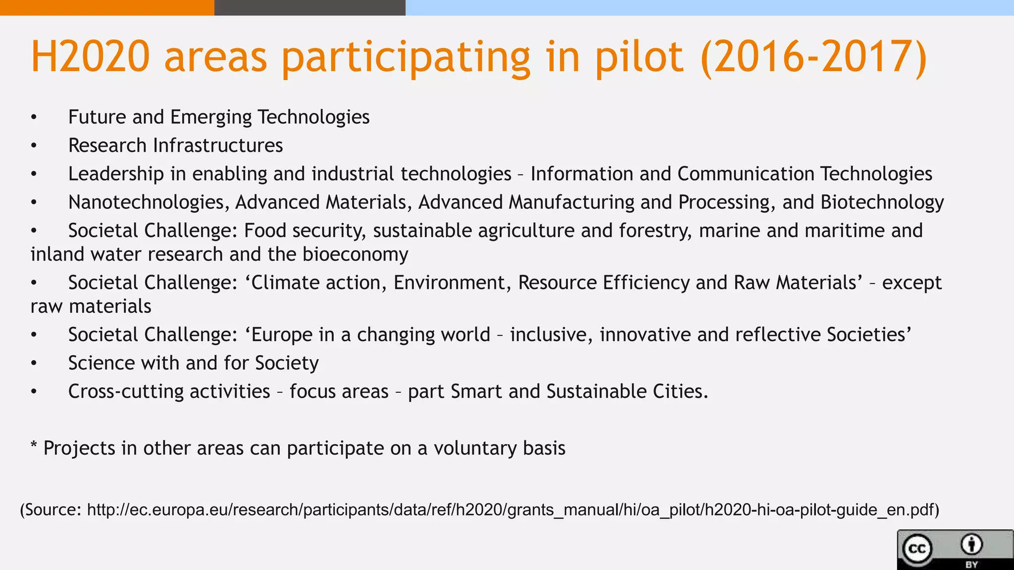 H2020 areas participating in pilot (2016-2017)
• Future and Emerging Technologies
• Research Infrastructures
• Leadership in enabling and industrial technologies – Information and Communication Technologies
• Nanotechnologies, Advanced Materials, Advanced Manufacturing and Processing, and Biotechnology
• Societal Challenge: Food security, sustainable agriculture and forestry, marine and maritime and
inland water research and the bioeconomy
• Societal Challenge: ‘Climate action, Environment, Resource Efficiency and Raw Materials’ – except
raw materials
• Societal Challenge: ‘Europe in a changing world – inclusive, innovative and reflective Societies’
• Science with and for Society
• Cross-cutting activities – focus areas – part Smart and Sustainable Cities.
* Projects in other areas can participate on a voluntary basis
(Source: http://ec.europa.eu/research/participants/data/ref/h2020/grants_manual/hi/oa_pilot/h2020-hi-oa-pilot-guide_en.pdf)
 
