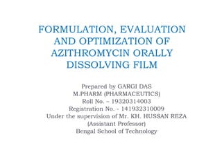 FORMULATION, EVALUATION
AND OPTIMIZATION OF
AZITHROMYCIN ORALLY
DISSOLVING FILM
Prepared by GARGI DAS
M.PHARM (PHARMACEUTICS)
Roll No. – 19320314003
Registration No. - 141932310009
Under the supervision of Mr. KH. HUSSAN REZA
(Assistant Professor)
Bengal School of Technology
 
