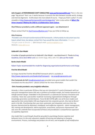 John Kuypers of PERFORMANCE SHIFT CONSULTING www.performanceshift.com “Here is the one-
page “big picture” that I use. It works because it connects the dots between outside world, strategy
and internal alignment. It drills down into more detail of course. I hope you find it useful! It’s also
viewable at http://www.performanceshift.com/strategy.htm” John is also author of Who's The
Driver Anyway? Making the Shift to a Collaborative Team Culture

Sharif Mansur provided us with a different approach again – see Attachment 2

Please contact Sharif at sharif.mansur@yahoo.com if you you’d like to follow up.

Otto Pretorius
 Provided a set of broad transformational OD frameworks. Unfortunately his document was too
long to attach here, but please contact him if you would like more information. Principal
Thought Leader & Director | Qbit Group E-mail: opretorius@qbit.co.za
Website: www.qbit.co.za


Galbraith’s Star Model

A number of people pointed me to Galbraith’s Star Model – see Attachment 3. Thanks to Greg
Goodman, Ed.D, Doris Miller and Jane Smith-Stage, MEd, ADR, PCC who use the model

Burke-Litwin Model

Robert Taylor recommended this model for diagnosing organisational performance and change

Find the Wind Model

Ian Sergo shared the Find the Wind(TM) framework which is available at
http://www.cognascents.com/leadership/framework - ian.sergo@cognascents.com

Elva Castaneda de Hall (elva@valuestech.com provided some great models that couldn’t be
translated into this document – please contact her for more information.

Chris Forando provided a very insightful reflection:

Amanda, is there a particular OD focus that you are interested in? I used a framework with our
executive management teams that was a synthesis of multiple models, but mainly represents an
Ackoff-Lewinian design. Embedded in the framework is a substrate for business innovation and
creativity. I have also used another model for increasing organizational intelligence through
knowledge generation and distribution. French & Bell (1970) offer one of the best models and
approaches that existed before OD was fragmented into corporate parcels. Also look at Bennis'
work in the 60s. Practitioning then was more systematic and integrated, and since then has
become characterized by disjointed, misaligned, and ineffective segments - talent management,
OD, training and development, talent acquisition, assessment, and process improvement. OD
was once the umbrella that incorporated all those and provided for a comprehensive approach
to capability alignment.

Any model that is used though should be grounded in psychology (human cognition and
behavior) since it is the only subsystem capable of learning and adapting to changing
environments. Process, technology and product are all inert, and incapable of self-modification


                                                   2
 