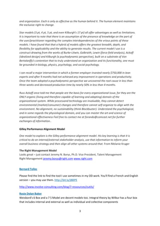 and organization. Each is only as effective as the human behind it. The human element maintains
the exclusive right to change.

Star models (3 pt, 4 pt, 5 pt, and even Kilburgh's 17 pt) all offer advantages as well as limitations.
It is important to note that there is an assumption of the presence of knowledge on the part of
the user/practitioner regarding the complex interdependencies of the vrious points of these
models. I have found that that a hybrid of models offers the greatest breadth, depth, and
flexibility for applicability and the ability to generate results. The current model I use is a
construct drawing from the works of Burke-Litwin, Galbraith, Lewin (force field analysis), Ackoff
(idealized design) and Kilburgh (a psychodynamic perspective), built on a substrate of Von
Bertalanffy's contention that to truly understand an organization and its functionality, one must
be grounded in biology, physics, psychology, and social psychology.

I can recall a major intervention in which a former employer invested nearly $750,000 in lean
experts and after 9 months had not achieved any improvement in operations and productivity.
Once the team adopted a psychodynamic perspective we uncovered the root cause in less than
three weeks and decreased production time by nearly 50% in less than 4 months.

Russ Ackoff once told me that people are the basis for every organizational issue, for they are the
ONLY organic (living and therefore capable of learning and adapting) domain of the
organizational system. While processand technology are invaluable, they cannot detect
environmental (market/consumer) changes and therefore cannot self-organize to align with the
environment. No alignment, no sustainability (think Blockbuster). Understand the psychological,
and in some regards the physiological domain, and you can master the art and science of
organizational effectiveness Feel free to contact me at forando@comcast.net for further
exchanges of information..

Gilley Performance Alignment Model

One model to explore is the Gilley performance alignment model. His key learning is that it is
critical to do an internal/external stakeholder analysis, use that information to inform your
overall business strategy and then align all other systems around that. From Melanie Kruger

The Right Management Model
Looks great – just contact Jeremy N. Borys, Ph.D. Vice President, Talent Management
Right Management jeremy.borys@right.com www.right.com


Bernard Tollec

Please find the link to find the tool I use sometimes in my OD work. You'll find a French and English
version – you may use them. http://bit.ly/jB8lPE

http://www.involve-consulting.com/blog/7-ressources/outils/

Rosie Dolan Baker
Weisbord's 6 Box and a 7 S Model are decent models too. Integral theory by Wilbur has a four box
that includes internal and external as well as individual and collective components


                                                    3
 