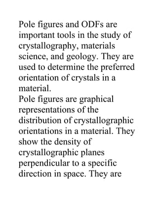 Pole figures and ODFs are
important tools in the study of
crystallography, materials
science, and geology. They are
used to determine the preferred
orientation of crystals in a
material.
Pole figures are graphical
representations of the
distribution of crystallographic
orientations in a material. They
show the density of
crystallographic planes
perpendicular to a specific
direction in space. They are
 