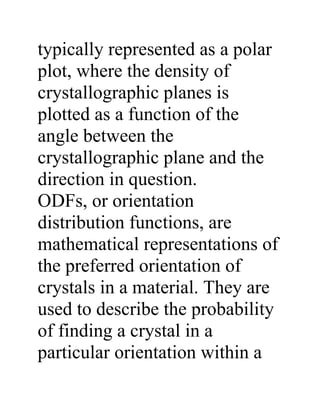 typically represented as a polar
plot, where the density of
crystallographic planes is
plotted as a function of the
angle between the
crystallographic plane and the
direction in question.
ODFs, or orientation
distribution functions, are
mathematical representations of
the preferred orientation of
crystals in a material. They are
used to describe the probability
of finding a crystal in a
particular orientation within a
 