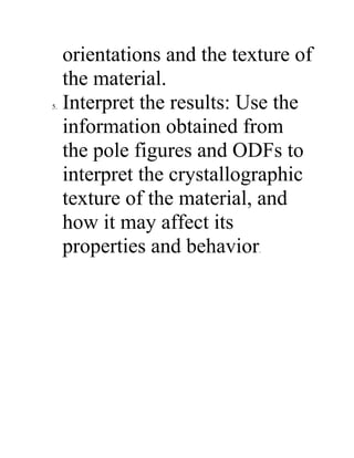orientations and the texture of
the material.
5. Interpret the results: Use the
information obtained from
the pole figures and ODFs to
interpret the crystallographic
texture of the material, and
how it may affect its
properties and behavior.
 