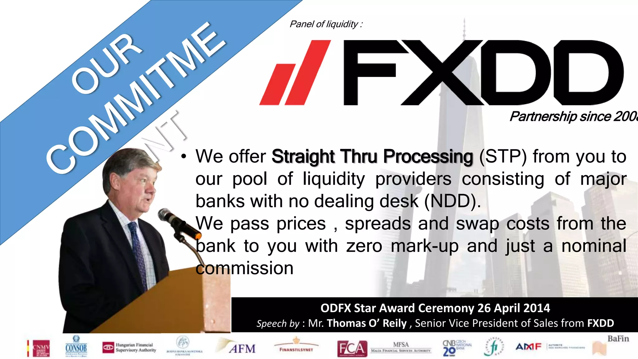 Panel of liquidity : 
Partnership since 2008 
• We offer Straight Thru Processing (STP) from you to 
our pool of liquidity providers consisting of major 
banks with no dealing desk (NDD). 
• We pass prices , spreads and swap costs from the 
bank to you with zero mark-up and just a nominal 
commission 
ODFX Star Award Ceremony 26 April 2014 
Speech by : Mr. Thomas O’ Reily , Senior Vice President of Sales from FXDD 
 