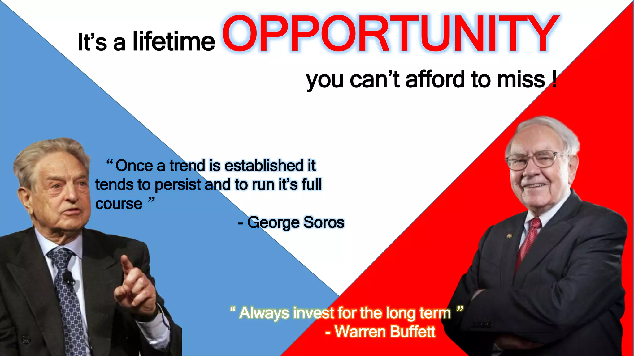 It’s a lifetimeOPPORTUNITY 
you can’t afford to miss ! 
“Once a trend is established it 
tends to persist and to run it’s full 
course ” 
- George Soros 
“ Always invest for the long term ” 
- Warren Buffett 
 