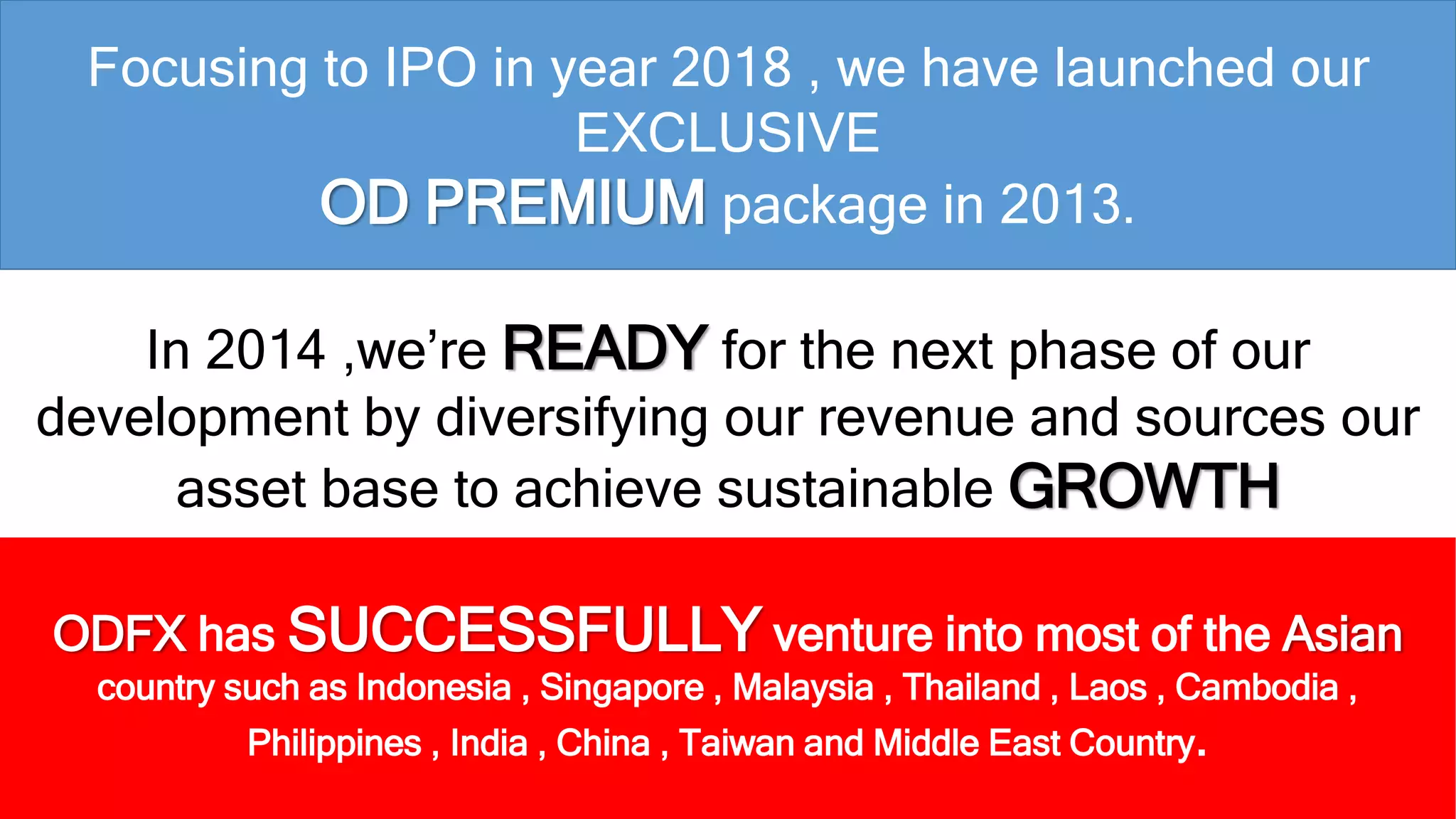 Focusing to IPO in year 2018 , we have launched our 
EXCLUSIVE 
OD PREMIUM package in 2013. 
In 2014 ,we’re READY for the next phase of our 
development by diversifying our revenue and sources our 
asset base to achieve sustainable GROWTH 
ODFX has SUCCESSFULLY venture into most of the Asian 
country such as Indonesia , Singapore , Malaysia , Thailand , Laos , Cambodia , 
Philippines , India , China , Taiwan and Middle East Country. 
 