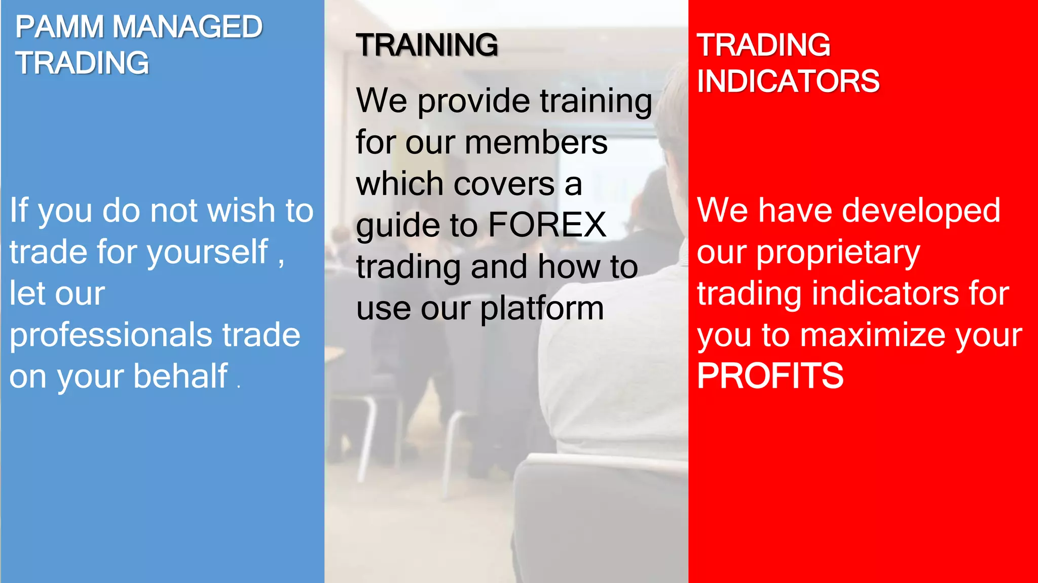 If you do not wish to 
trade for yourself , 
let our 
professionals trade 
on your behalf . 
We have developed 
our proprietary 
trading indicators for 
you to maximize your 
PROFITS 
PAMM MANAGED 
TRADING 
TRADING 
INDICATORS 
TRAINING 
We provide training 
for our members 
which covers a 
guide to FOREX 
trading and how to 
use our platform 
 