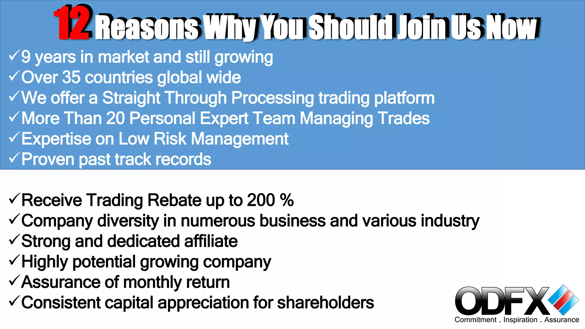 12 RReeaassoonnss WWhhyy YYoouu SShhoouulldd JJooiinn UUss NNooww 
9 years in market and still growing 
Over 35 countries global wide 
We offer a Straight Through Processing trading platform 
More Than 20 Personal Expert Team Managing Trades 
Expertise on Low Risk Management 
Proven past track records 
Receive Trading Rebate up to 200 % 
Company diversity in numerous business and various industry 
Strong and dedicated affiliate 
Highly potential growing company 
Assurance of monthly return 
Consistent capital appreciation for shareholders 
 