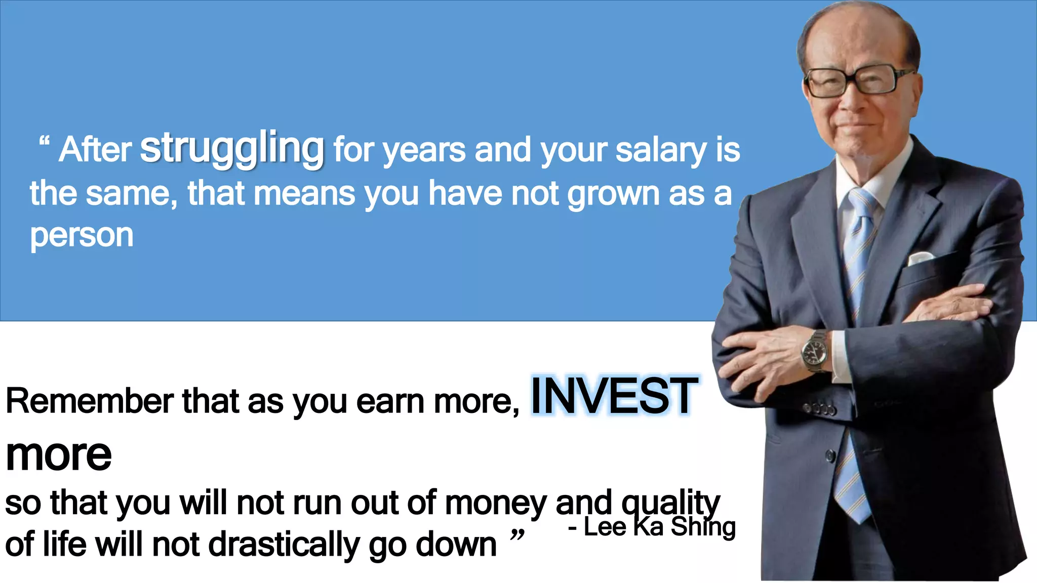 “ After struggling for years and your salary is 
the same, that means you have not grown as a 
person 
Remember that as you earn more, INVEST 
more 
so that you will not run out of money and quality 
of life will not drastically go down ” 
- Lee Ka Shing 
 
