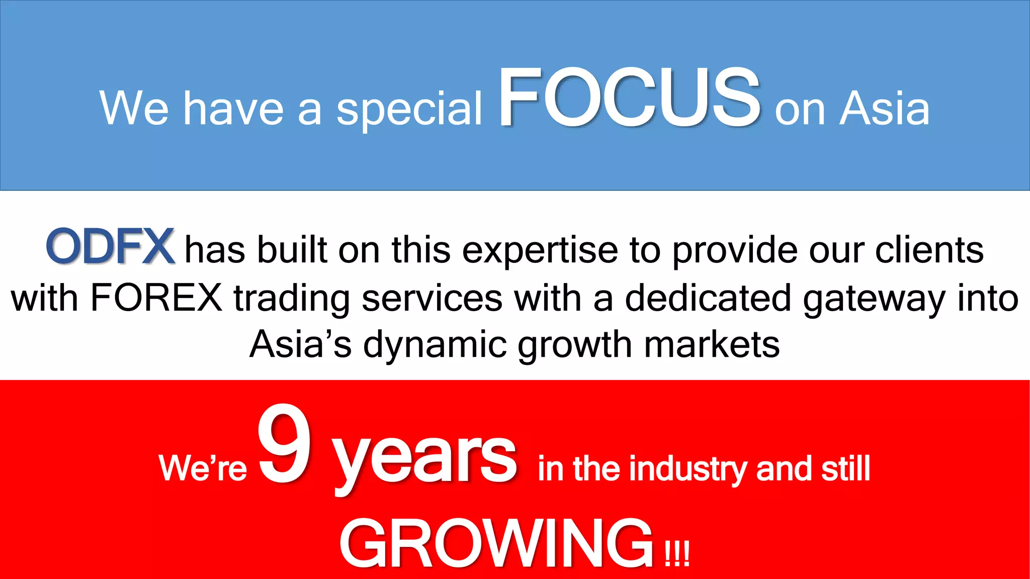 We have a special FOCUSon Asia 
ODFX has built on this expertise to provide our clients 
with FOREX trading services with a dedicated gateway into 
Asia’s dynamic growth markets 
We’re 9 years in the industry and still 
GROWING!!! 
 