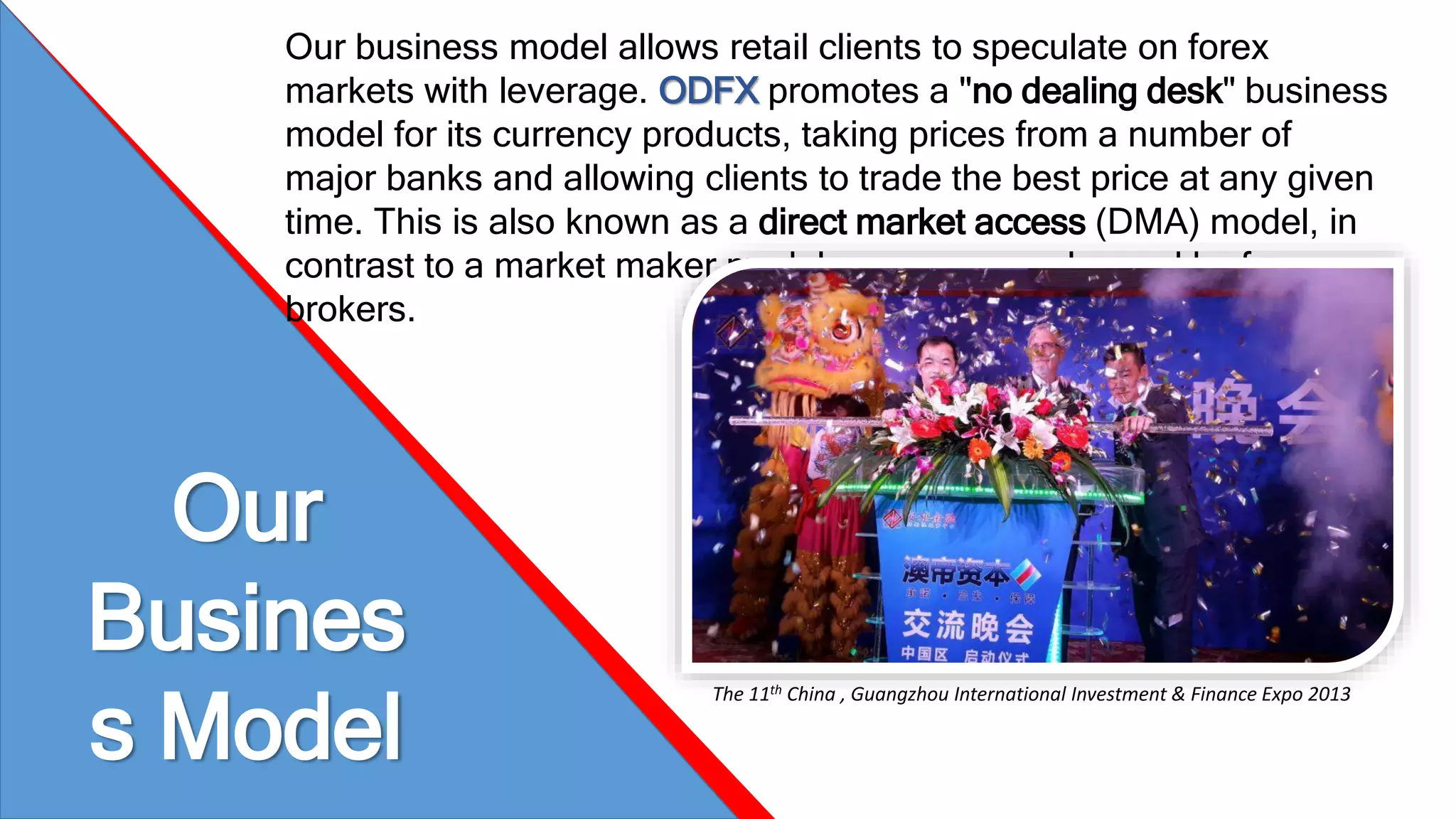 Our business model allows retail clients to speculate on forex 
markets with leverage. ODFX promotes a "no dealing desk" business 
model for its currency products, taking prices from a number of 
major banks and allowing clients to trade the best price at any given 
time. This is also known as a direct market access (DMA) model, in 
contrast to a market maker model more commonly used by forex 
brokers. 
Our 
Busines 
s Model 
The 11th China , Guangzhou International Investment & Finance Expo 2013 
 