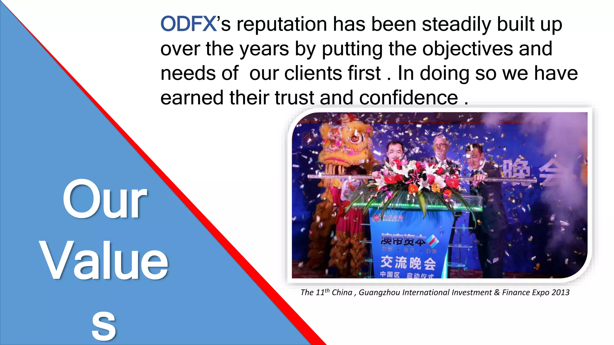 Our 
Value 
s 
ODFX’s reputation has been steadily built up 
over the years by putting the objectives and 
needs of our clients first . In doing so we have 
earned their trust and confidence . 
The 11th China , Guangzhou International Investment & Finance Expo 2013 
 