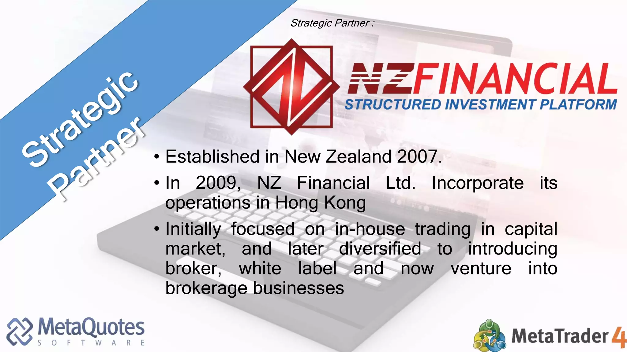 Strategic Partner : 
• Established in New Zealand 2007. 
• In 2009, NZ Financial Ltd. Incorporate its 
operations in Hong Kong 
• Initially focused on in-house trading in capital 
market, and later diversified to introducing 
broker, white label and now venture into 
brokerage businesses 
 