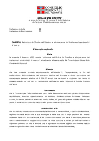 ORDINE DEL GIORNO
                         ai sensi dell’articolo 18, comma 4, dello Statuto e
                              dell’articolo 92 del Regolamento interno,



                                     
trattazione in Aula
trattazione in Commissione




   OGGETTO: Istituzione dell’Ordine del Tricolore e adeguamento dei trattamenti pensionistici
   di guerra

                              Il Consiglio regionale,


                                               Vista
la proposta di legge n. 1360 recante “Istituzione dell’Ordine del Tricolore e adeguamento dei
trattamenti pensionistici di guerra”, attualmente all’esame della IV Commissione Difesa della
Camera dei Deputati;


                                              Rilevato
che   tale    proposta   prevede   espressamente,    all’articolo   2,   l’equiparazione,   ai   fini   del
conferimento dell’onorificenza dell’istituendo Ordine del Tricolore e della concessione del
conseguente assegno vitalizio di € 200,00 annui, tra partigiani e prigionieri nei campi di
concentramento da un lato e combattenti nell’esercito della Repubblica Sociale Italiana
dall’altro;


                                           Considerato
che il Comitato per l’affermazione dei valori della Resistenza e dei principi della Costituzione
repubblicana, riunitosi appositamente, su richiesta dell’Associazione Nazionale Partigiani
d’Italia, in seduta plenaria il 4 febbraio ultimo scorso, ha giudicato grave e inaccettabile sia dal
punto di vista storico e morale sia da quello giuridico tale equiparazione;


                                         Preso altresì atto
che il Comitato ha assunto unanimemente la decisione di intraprendere, a partire dal Piemonte,
regione che reca ancora tra le sue montagne e nelle sue città i segni profondi ed i ricordi
indelebili della lotta di Liberazione e dei crimini nazifascisti, una serie di iniziative pubbliche
volte a sensibilizzare i soggetti istituzionali, le forze politiche e sociali, gli enti territoriali e
l’opinione pubblica al fine di evitare che il legislatore nazionale approvi una norma vissuta
come una profonda ferita alla coscienza civile e democratica del nostro Paese;
 