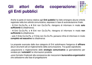 Gli attori della cooperazione:
gli Enti pubblici
Anche la parte di ricerca relativa agli Enti pubblici ha fatto emergere alcune criticità
registrate nella loro attività comunicativa, espresse in fase di autovalutazione finale:
- 5 Enti Co.Co.Pa. e 4 Enti non Co.Co.Pa. ritengono di informare in modo solo
sufficiente la cittadinanza;
- 4 Enti Co.Co.Pa. e 4 Enti non Co.Co.Pa. ritengono di informare in modo non
sufficiente la cittadinanza;
- solo 1 Ente Co.Co.Pa. e 1 Ente non Co.Co.Pa. pensano infine di informare in modo
completo ed esaustivo la cittadinanza
Le proposte avanzate dalle due categorie di Enti sottolineano l'esigenza di affinare
alcuni strumenti atti al miglioramento della comunicazione. Tra questi soprattutto:
acquisizione o miglioramento delle strategie comunicative (e giornalistiche) per
rendere più 'notiziabili' le informazioni prodotte
corsi formativi finalizzati alla conoscenza dei meccanismi burocratico-organizzativi
che sottostanno alla fase di progettazione
 
