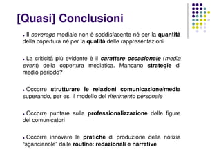 [Quasi] Conclusioni
Il coverage mediale non è soddisfacente né per la quantità
della copertura né per la qualità delle rappresentazioni
La criticità più evidente è il carattere occasionale (media
event) della copertura mediatica. Mancano strategie di
medio periodo?
Occorre strutturare le relazioni comunicazione/media
superando, per es. il modello del riferimento personale
Occorre puntare sulla professionalizzazione delle figure
dei comunicatori
Occorre innovare le pratiche di produzione della notizia
“sgancianole” dalle routine: redazionali e narrative
 