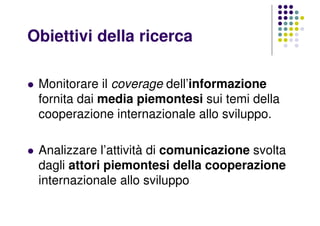 Obiettivi della ricerca
Monitorare il coverage dell’informazione
fornita dai media piemontesi sui temi della
cooperazione internazionale allo sviluppo.
Analizzare l’attività di comunicazione svolta
dagli attori piemontesi della cooperazione
internazionale allo sviluppo
 