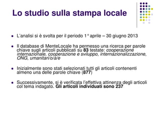L’analisi si è svolta per il periodo 1°aprile – 30 giugno 2013
Il database di MenteLocale ha permesso una ricerca per parole
chiave sugli articoli pubblicati su 83 testate: cooperazione
internazionale, cooperazione e sviluppo, internazionalizzazione,
ONG, umanitari/o/a/e
Inizialmente sono stati selezionati tutti gli articoli contenenti
almeno una delle parole chiave (877)
Successivamente, si è verificata l’effettiva attinenza degli articoli
col tema indagato. Gli articoli individuati sono 237
Lo studio sulla stampa locale
 