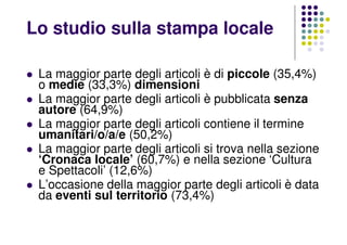 La maggior parte degli articoli è di piccole (35,4%)
o medie (33,3%) dimensioni
La maggior parte degli articoli è pubblicata senza
autore (64,9%)
La maggior parte degli articoli contiene il termine
umanitari/o/a/e (50,2%)
La maggior parte degli articoli si trova nella sezione
‘Cronaca locale’ (60,7%) e nella sezione ‘Cultura
e Spettacoli’ (12,6%)
L’occasione della maggior parte degli articoli è data
da eventi sul territorio (73,4%)
Lo studio sulla stampa locale
 
