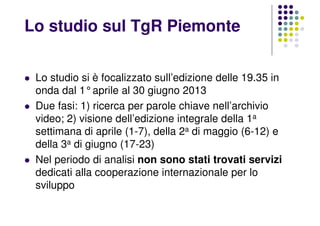 Lo studio si è focalizzato sull’edizione delle 19.35 in
onda dal 1°aprile al 30 giugno 2013
Due fasi: 1) ricerca per parole chiave nell’archivio
video; 2) visione dell’edizione integrale della 1a
settimana di aprile (1-7), della 2a di maggio (6-12) e
della 3a di giugno (17-23)
Nel periodo di analisi non sono stati trovati servizi
dedicati alla cooperazione internazionale per lo
sviluppo
Lo studio sul TgR Piemonte
 