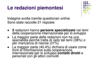 Le redazioni piemontesi
Indagine svolta tramite questionari online.
Sono state raccolte 21 risposte:
5 redazioni hanno persone specializzate nei temi
della cooperazione internazionale per lo sviluppo
La maggior parte delle redazioni non ha uno
specialista perché tratta di rado tali temi (38%) o
per mancanza di risorse (31%)
La maggior parte (40,4%) dichiara di usare come
fonti di informazione sulla cooperazione
internazionale per lo sviluppo contatti diretti e
personali con gli attori coinvolti
 