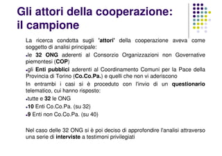 Gli attori della cooperazione:
il campione
La ricerca condotta sugli 'attori' della cooperazione aveva come
soggetto di analisi principale:
le 32 ONG aderenti al Consorzio Organizzazioni non Governative
piemontesi (COP)
gli Enti pubblici aderenti al Coordinamento Comuni per la Pace della
Provincia di Torino (Co.Co.Pa.) e quelli che non vi aderiscono
In entrambi i casi si è proceduto con l'invio di un questionario
telematico, cui hanno risposto:
tutte e 32 le ONG
10 Enti Co.Co.Pa. (su 32)
9 Enti non Co.Co.Pa. (su 40)
Nel caso delle 32 ONG si è poi deciso di approfondire l'analisi attraverso
una serie di interviste a testimoni privilegiati
 