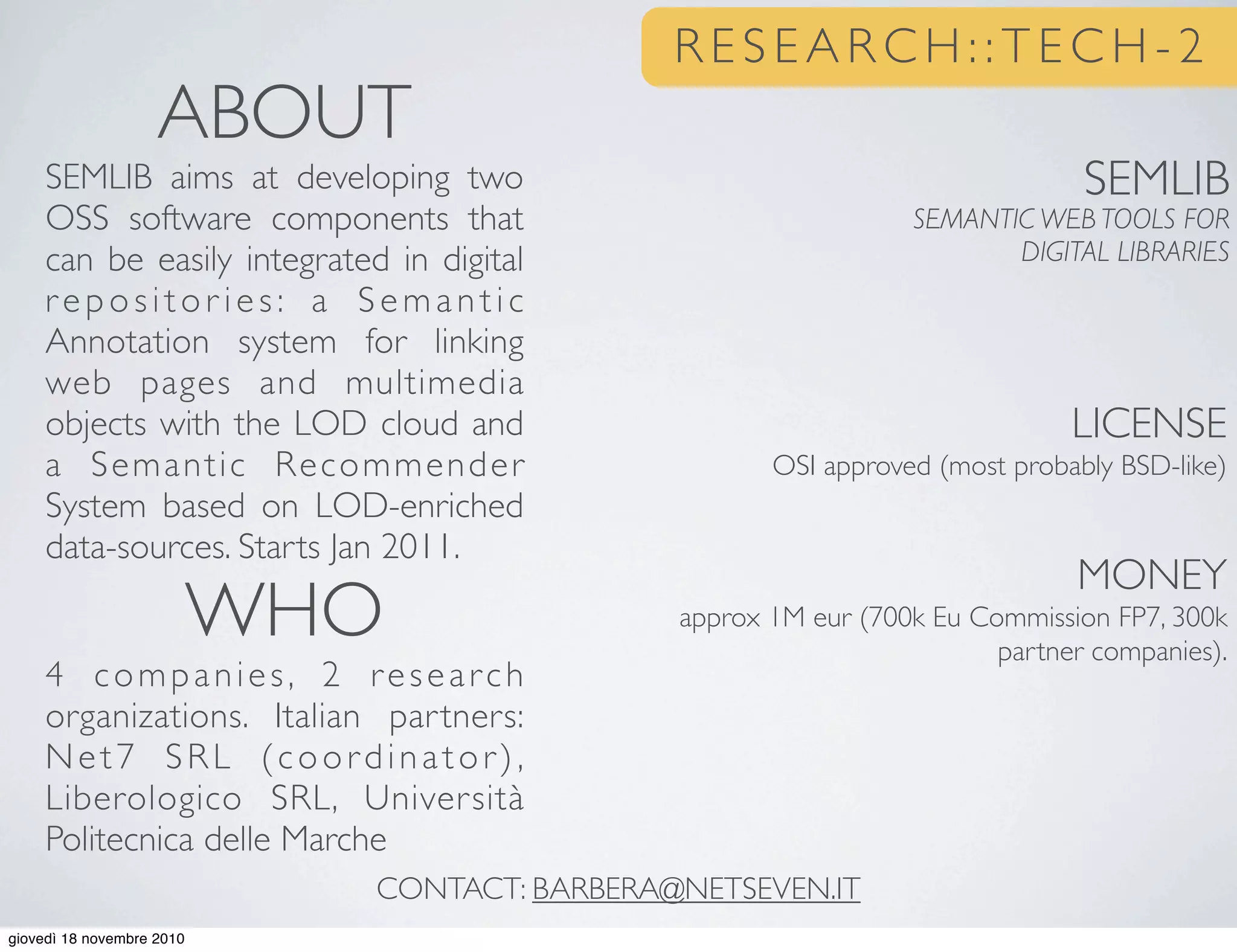 LICENSE
OSI approved (most probably BSD-like)
MONEY
approx 1M eur (700k Eu Commission FP7, 300k
partner companies).
ABOUT
SEMLIB aims at developing two
OSS software components that
can be easily integrated in digital
repositor ies: a Semantic
Annotation system for linking
web pages and multimedia
objects with the LOD cloud and
a Semantic Recommender
System based on LOD-enriched
data-sources. Starts Jan 2011.
WHO
4 companies, 2 research
organizations. Italian partners:
Net7 SRL (coordinator),
Liberologico SRL, Università
Politecnica delle Marche
CONTACT: BARBERA@NETSEVEN.IT
SEMLIB
SEMANTIC WEB TOOLS FOR
DIGITAL LIBRARIES
R E S E A R C H : : T E C H - 2
giovedì 18 novembre 2010
 