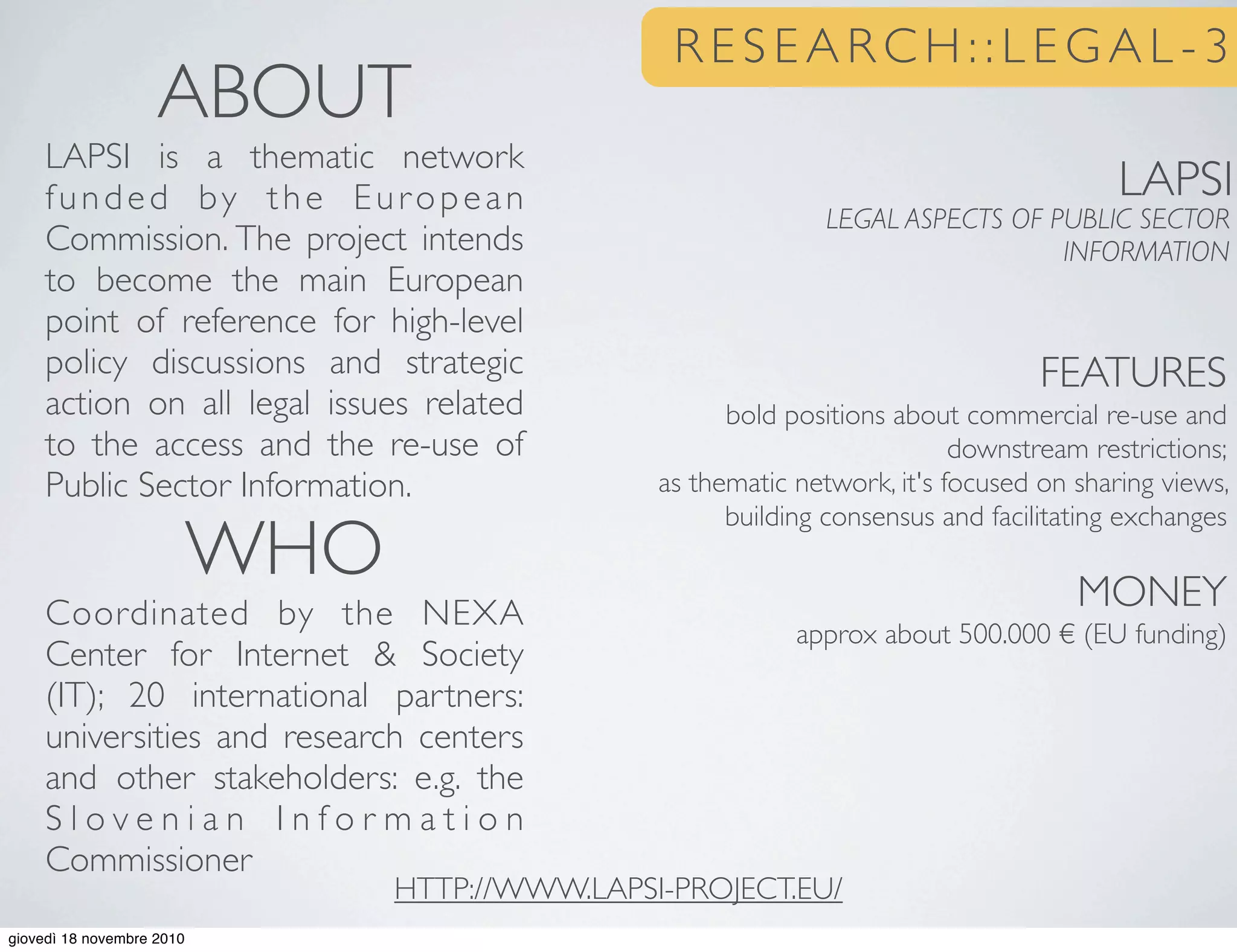 FEATURES
bold positions about commercial re-use and
downstream restrictions;
as thematic network, it's focused on sharing views,
building consensus and facilitating exchanges
MONEY
approx about 500.000 € (EU funding)
ABOUT
LAPSI is a thematic network
funded by the European
Commission. The project intends
to become the main European
point of reference for high-level
policy discussions and strategic
action on all legal issues related
to the access and the re-use of
Public Sector Information.
WHO
Coordinated by the NEXA
Center for Internet & Society
(IT); 20 international partners:
universities and research centers
and other stakeholders: e.g. the
S l o v e n i a n I n f o r m a t i o n
Commissioner
HTTP://WWW.LAPSI-PROJECT.EU/
LEGAL ASPECTS OF PUBLIC SECTOR
INFORMATION
LAPSI
R E S E A R C H : : L E G A L - 3
giovedì 18 novembre 2010
 