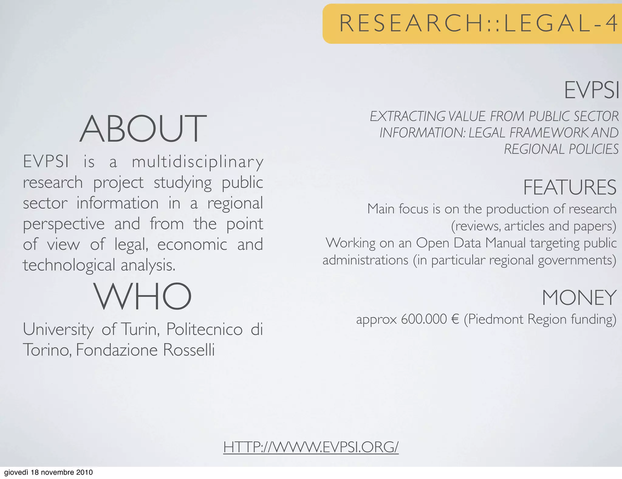 R E S E A R C H : : L E G A L - 4
FEATURES
Main focus is on the production of research
(reviews, articles and papers)
Working on an Open Data Manual targeting public
administrations (in particular regional governments)
MONEY
approx 600.000 € (Piedmont Region funding)
ABOUT
EVPSI is a multidisciplinary
research project studying public
sector information in a regional
perspective and from the point
of view of legal, economic and
technological analysis.
WHO
University of Turin, Politecnico di
Torino, Fondazione Rosselli
HTTP://WWW.EVPSI.ORG/
EXTRACTING VALUE FROM PUBLIC SECTOR
INFORMATION: LEGAL FRAMEWORK AND
REGIONAL POLICIES
EVPSI
giovedì 18 novembre 2010
 